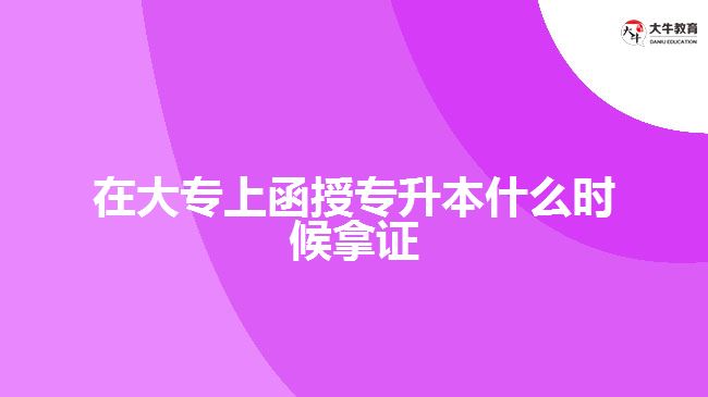 在大專上函授專升本什么時候拿證