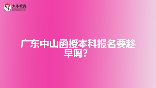 廣東中山函授本科報(bào)名要趁早嗎？