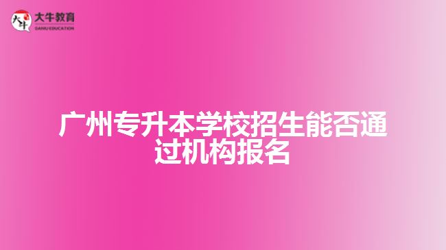 廣州專升本學校招生能否通過機構報名