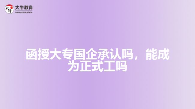 函授大專國(guó)企承認(rèn)嗎，能成為正式工嗎