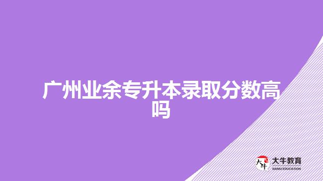 廣州業(yè)余專升本錄取分數(shù)高嗎