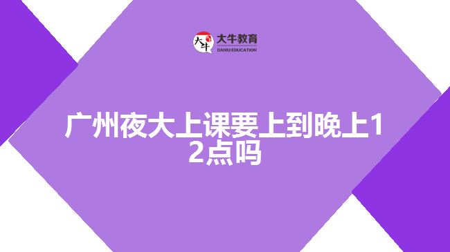 廣州夜大上課要上到晚上12點嗎