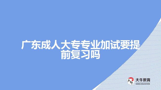 廣東成人大專專業(yè)加試要提前復習嗎