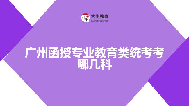 廣州函授專業(yè)教育類統(tǒng)考考哪幾科