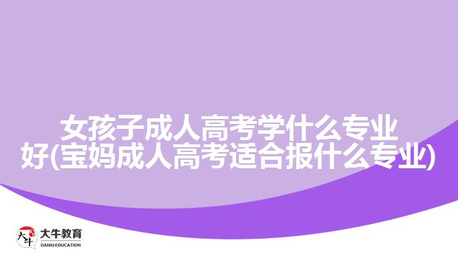 女孩子成人高考學(xué)什么專業(yè)好(寶媽成人高考適合報什么專業(yè))