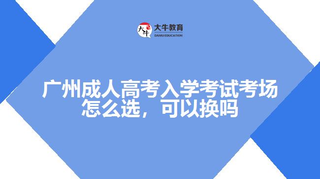 廣州成人高考入學(xué)考試考場(chǎng)怎么選，可以換嗎