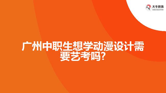 廣州中職生想學動漫設(shè)計需要藝考嗎?