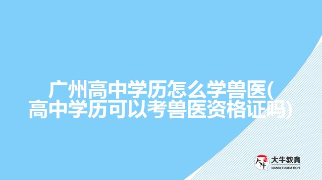 廣州高中學歷怎么學獸醫(yī)(高中學歷可以考獸醫(yī)資格證嗎)