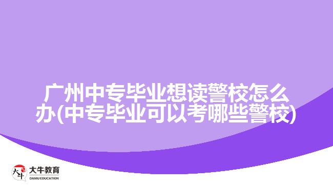 廣州中專畢業(yè)想讀警校怎么辦(中專畢業(yè)可以考哪些警校)