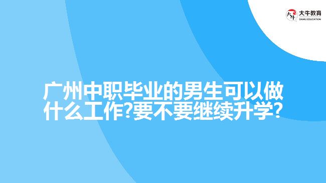 廣州中職畢業(yè)的男生可以做什么工作?要不要繼續(xù)升學?