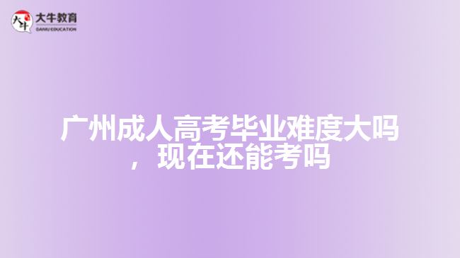 廣州成人高考畢業(yè)難度大嗎，現(xiàn)在還能考嗎