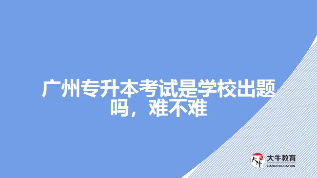 廣州專升本考試是學校出題嗎難不難