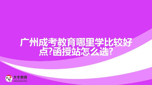 廣州成考教育哪里學(xué)比較好點(diǎn)?函授站怎么選?