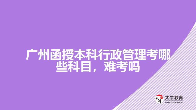 廣州函授本科行政管理考哪些科目，難考嗎