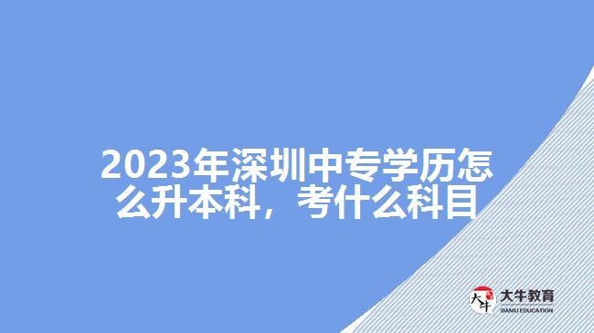 2023年深圳中專學(xué)歷怎么升本科，考什么科目