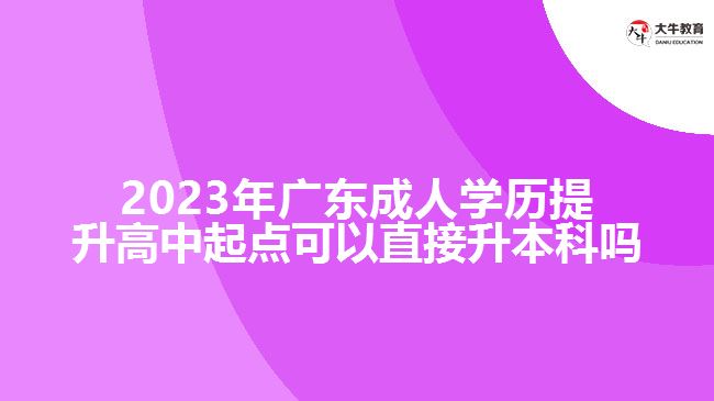 2023年廣東成人學(xué)歷提升高中起點(diǎn)可以直接升本科嗎