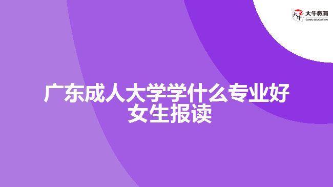 廣東成人大學(xué)學(xué)什么專業(yè)好 女生報(bào)讀