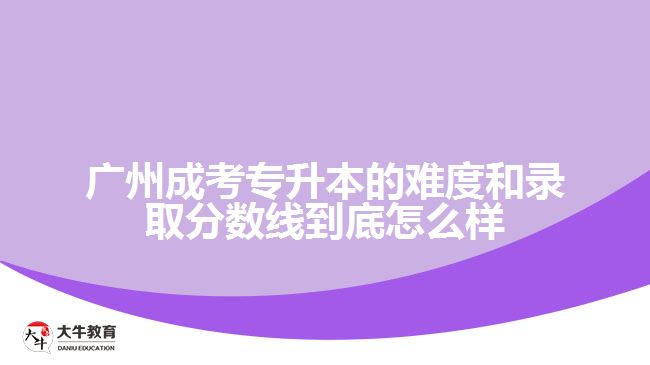 廣州成考專升本的難度和錄取分?jǐn)?shù)線到底怎么樣？