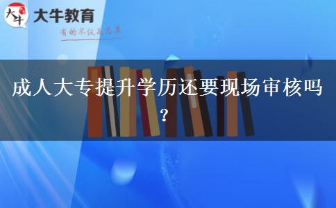 成人大專提升學(xué)歷還要現(xiàn)場審核嗎？