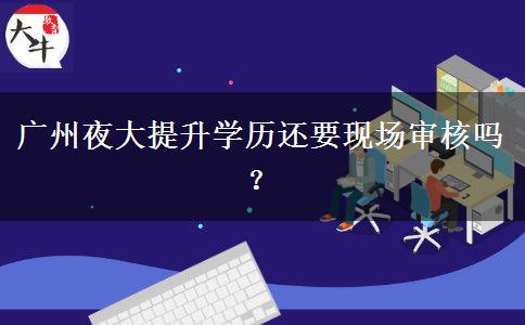 廣州夜大提升學(xué)歷還要現(xiàn)場審核嗎？