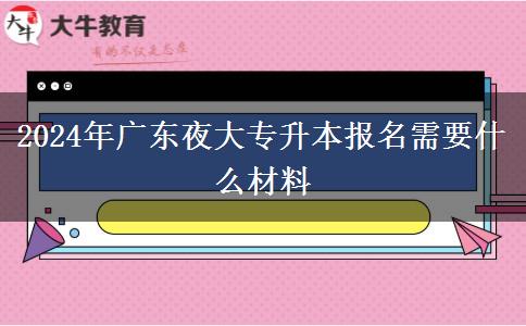 2024年廣東夜大專升本報(bào)名需要什么材料