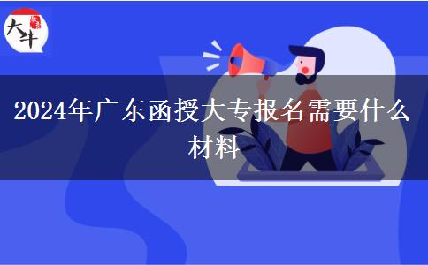 2024年廣東函授大專報(bào)名需要什么材料