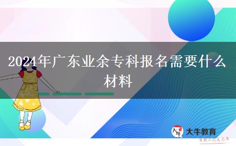 2024年廣東業(yè)余專科報(bào)名需要什么材料