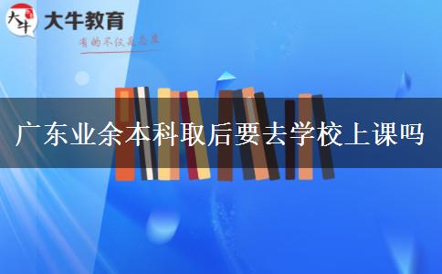 廣東業(yè)余本科取后要去學(xué)校上課嗎