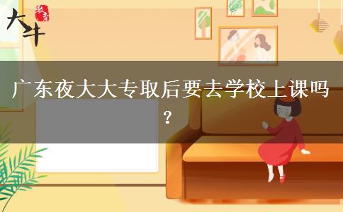 廣東夜大大專取后要去學(xué)校上課嗎？