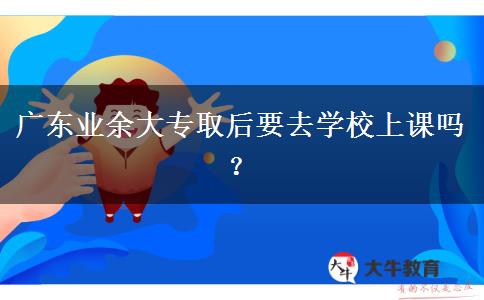 廣東業(yè)余大專取后要去學校上課嗎？