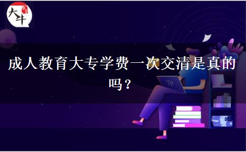 成人教育大專學(xué)費(fèi)一次交清是真的嗎？