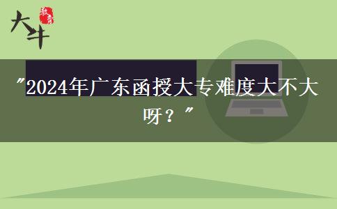 2024年廣東函授大專難度大不大呀？