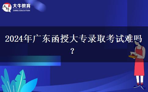 2024年廣東函授大專錄取考試難嗎？