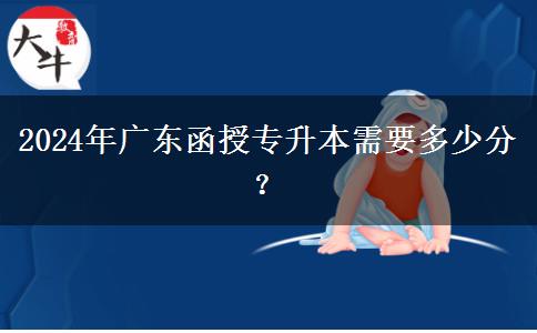 2024年廣東函授專升本需要多少分？