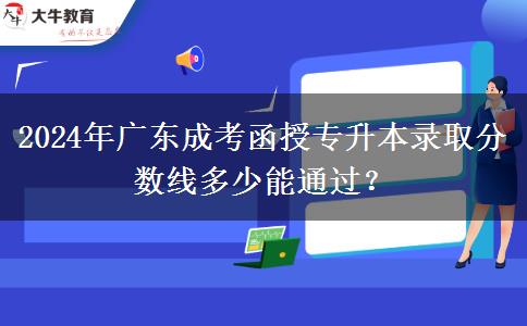 2024年廣東成考函授專升本錄取分?jǐn)?shù)線多少能通過？