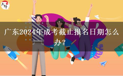 廣東2024年成考截止報(bào)名日期怎么辦？