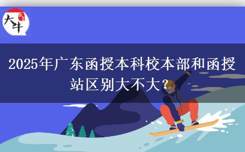 2025年廣東函授本科校本部和函授站區(qū)別大不大？