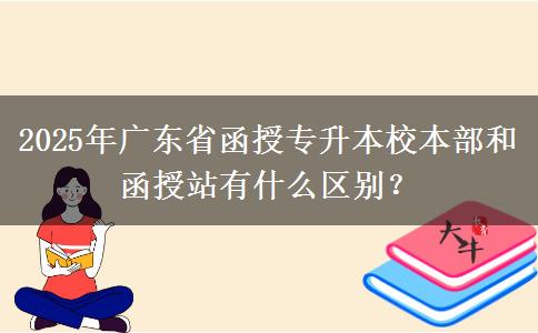 2025年廣東省函授專升本校本部和函授站有什么區(qū)別？