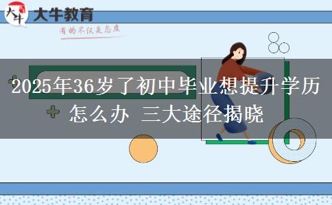 2025年36歲了初中畢業(yè)想提升學歷怎么辦 三大途徑揭曉